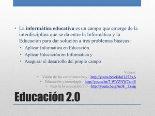 • La informática educativa es un campo que emerge de la
  interdisciplina que se da entre la Informática y la
  Educación para dar solución a tres problemas básicos:
  • Aplicar Informática en Educación
  • Aplicar Educación en Informática y
  • Asegurar el desarrollo del propio campo

                                                                 Videos:
          • Visión de los estudiantes hoy - http://youtu.be/ekdu1LJ72xA
           • Educación y tecnología - http://youtu.be/7-WVZNW7amE
              • Rap de la educación 2.0 - http://youtu.be/gNn3F_Txsig


Educación 2.0
 