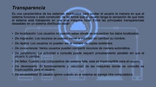 Transparencia
Es una característica de los sistemas distribuidos para ocultar al usuario la manera en que el
sistema funciona o está construido, de tal forma que el usuario tenga la sensación de que todo
el sistema está trabajando en una sola máquina local. Entre las principales transparencias
deseables en un sistema distribuido están:
• De localización: Los usuarios no pueden saber dónde se encuentran los datos localizados.
• De migración: Los recursos se pueden mover a voluntad sin cambiar su nombre.
• De réplica: Los usuarios no pueden ver el número de copias existentes.
• De concurrencia: Varios usuarios pueden compartir recursos de manera automática.
• De paralelismo: La actividad o consulta puede requerir procesamiento paralelo sin que el
usuario lo perciba.
• De fallas: Cuando una computadora del sistema falla, esta es imperceptible para el usuario.
• De desempeño: El funcionamiento y velocidad de las máquinas donde se consulta es
imperceptible para el usuario.
• De escalabilidad: El usuario ignora cuándo en el sistema se agrega otra computadora.
 