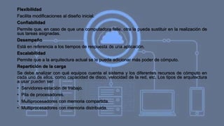 Flexibilidad
Facilita modificaciones al diseño inicial.
Confiabilidad
Permite que, en caso de que una computadora falle, otra la pueda sustituir en la realización de
sus tareas asignadas.
Desempeño
Está en referencia a los tiempos de respuesta de una aplicación.
Escalabilidad
Permite que a la arquitectura actual se le pueda adicionar más poder de cómputo.
Repartición de la carga
Se debe analizar con qué equipos cuenta el sistema y los diferentes recursos de cómputo en
cada uno de ellos, como capacidad de disco, velocidad de la red, etc. Los tipos de arquitectura
a usar pueden ser:
• Servidores-estación de trabajo.
• Pila de procesadores.
• Multiprocesadores con memoria compartida.
• Multiprocesadores con memoria distribuida.
 