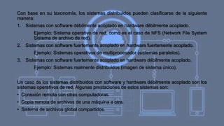 Con base en su taxonomía, los sistemas distribuidos pueden clasificarse de la siguiente
manera:
1. Sistemas con software débilmente acoplado en hardware débilmente acoplado.
Ejemplo: Sistema operativo de red, como es el caso de NFS (Network File System
Sistema de archivo de red).
2. Sistemas con software fuertemente acoplado en hardware fuertemente acoplado.
Ejemplo: Sistemas operativos de multiprocesador (sistemas paralelos).
3. Sistemas con software fuertemente acoplado en hardware débilmente acoplado.
Ejemplo: Sistemas realmente distribuidos (imagen de sistema único).
Un caso de los sistemas distribuidos con software y hardware débilmente acoplado son los
sistemas operativos de red. Algunas prestaciones de estos sistemas son:
• Conexión remota con otras computadoras.
• Copia remota de archivos de una máquina a otra.
• Sistema de archivos global compartidos.
 