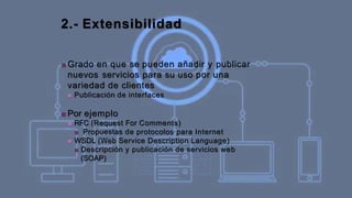 2.- Extensibilidad
■ Grado en que se pueden añadir y publicar
nuevos servicios para su uso por una
variedad de clientes
■ Publicación de interfaces
■ Por ejemplo
■ RFC (Request For Comments)
■ Propuestas de protocolos para Internet
■ WSDL (Web Service Description Language)
■ Descripción y publicación de servicios web
(SOAP)
 