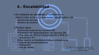 4.- Escalabilidad
■ Un sistema es escalable si conserva su
efectividad ante un incremento significativo del
■ Número de recursos
■ Número de usuarios
■ Puntos clave
■ Control del coste de los recursos HW
■ Prevención del desbordamiento de recursos SW
■ P
. ej: paso de IPV4 (234 direcciones IP) a IPV6 (2128
direcciones IP)*
■ Evitar cuellos de botella/pérdidas en prestaciones
■ Algoritmos descentralizados
■ Replicación
■ Uso de cachés *En 1998 ya se había diseñado la solución al
problema de escala de IPv4. ¿En qué medida es,
a día de hoy, IPv6 una realidad?
 