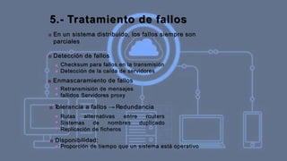 5.- Tratamiento de fallos
■ En un sistema distribuido, los fallos siempre son
parciales
■ Detección de fallos
■
■
Checksum para fallos en la transmisión
Detección de la caída de servidores
■ Enmascaramiento de fallos
■
■
Retransmisión de mensajes
fallidos Servidores proxy
■ T
olerancia a fallos → Redundancia
■
■
■
Rutas alternativas entre routers
Sistemas de nombres duplicado
Replicación de ficheros
■ Disponibilidad:
■ Proporción de tiempo que un sistema está operativo
 