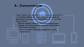 6.- Concurrencia
■ Cada objeto que represente un recurso compartido en
un sistema distribuido debe responsabilizarse de
garantizar que opera correctamente en un entorno
concurrente
■ Algunos objetos deberán reimplementarse para
trabajar correctamente en entornos distribuidos
■ Servidores multihilo
■ Sincronización mediante semáforos u otros
mecanismos
 