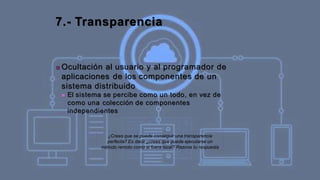 7.- Transparencia
■ Ocultación al usuario y al programador de
aplicaciones de los componentes de un
sistema distribuido
■ El sistema se percibe como un todo, en vez de
como una colección de componentes
independientes
¿Crees que se puede conseguir una transparencia
perfecta? Es decir ¿crees que puede ejecutarse un
método remoto como si fuera local? Razona tu respuesta
 