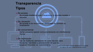 Transparencia
Tipos
■ De acceso
■ Se accede mediante igual mecanismo a recursos locales y
remotos
■ De ubicación
■ Se accede a los recursos sin necesidad de conocer su
localización
■ De concurrencia
■ Varios procesos operan concurrentemente sin interferencia
mutua
■ De replicación
■ Uso de múltiples ejemplares de cada recurso para
aumentar fiabilidad y prestaciones sin que los
usuarios necesiten su conocimiento ¿Se te ocurre algún sistema distribuido que cumpla
con alguno de estos tipos de transparencia?
 