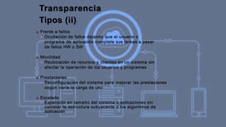 Transparencia
Tipos (ii)
■ Frente a fallos
■ Ocultación de fallos dejando que el usuario o
programa de aplicación complete sus tareas a pesar
de fallos HW o SW
■ Movilidad
■ Reubicación de recursos y clientes en un sistema sin
afectar la operación de los usuarios y programas
■ Prestaciones
■ Reconfiguración del sistema para mejorar las prestaciones
según varíe la carga de uso
■ Escalado
■ Expansión en tamaño del sistema o aplicaciones sin
cambiar la estructura subyacente o los algoritmos de
aplicación
 