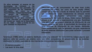 En años recientes, el avance en las
tecnologías de cómputo y las
telecomunicaciones han permitido una
gran expansión de los sistemas de
información, así como su alta
disponibilidad, independientemente de
su campo de aplicación. Las
telecomunicaciones permiten la
conectividad de un gran número de
usuarios ubicados en cualquier parte
del mundo por medio de la transmisión
de voz, datos o video a través de una
gran variedad de dispositivos.
Diferentes redes de comunicación de área local (LAN),
metropolitanas (MAN), así como de área amplia (WAN),
pueden ser accedidas a través de Internet. Esto ha permitido
que paralelamente surjan instalaciones de cómputo donde
pueden ser desplegadas aplicaciones para realizar
procesamiento distribuido de tareas. Estas nuevas facilidades
ofrecen a los usuarios y organizaciones una gran flexibilidad
para estructurar sus propios sistemas de información de una
manera eficiente, así como la oportunidad de interactuar con
otros sistemas de información de una manera distribuida.
Como consecuencia, esto ha generado una gran dependencia
de estos sistemas distribuidos para poder transmitir o procesar
información.
Tanenbaum [1996] define un sistema distribuido como una colección de computadoras independientes que
aparecen ante los usuarios del sistema como una única computadora. El advenimiento de los sistemas
distribuidos ha estado soportado en dos importantes innovaciones tecnológicas:
• El microprocesador.
• Las redes de área local.
 