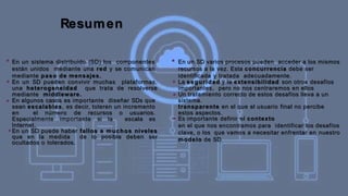 Resumen
■
En un sistema distribuido (SD) los componentes
están unidos mediante una red y se comunican
mediante paso de mensajes.
En un SD pueden convivir muchas plataformas,
una heterogeneidad que trata de resolverse
mediante middleware.
En algunos casos es importante diseñar SDs que
sean escalables, es decir, toleren un incremento
en el número de recursos o usuarios.
Especialmente importante si la escala es
Internet.
En un SD puede haber fallos a muchos niveles
que en la medida de lo posible deben ser
ocultados o tolerados.
■
■
■
■
En un SD varios procesos pueden acceder a los mismos
recursos a la vez. Esta concurrencia debe ser
identificada y tratada adecuadamente.
La seguridad y la extensibilidad son otros desafíos
importantes, pero no nos centraremos en ellos
Un tratamiento correcto de estos desafíos lleva a un
sistema.
transparente en el que el usuario final no percibe
estos aspectos.
Es importante definir el contexto
en el que nos encontramos para identificar los desafíos
clave, o los que vamos a necesitar enfrentar en nuestro
modelo de SD.
■
■
■
 
