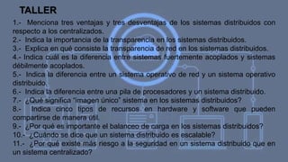 TALLER
1.- Menciona tres ventajas y tres desventajas de los sistemas distribuidos con
respecto a los centralizados.
2.- Indica la importancia de la transparencia en los sistemas distribuidos.
3.- Explica en qué consiste la transparencia de red en los sistemas distribuidos.
4.- Indica cuál es la diferencia entre sistemas fuertemente acoplados y sistemas
débilmente acoplados.
5.- Indica la diferencia entre un sistema operativo de red y un sistema operativo
distribuido.
6.- Indica la diferencia entre una pila de procesadores y un sistema distribuido.
7.- ¿Qué significa “imagen único” sistema en los sistemas distribuidos?
8.- Indica cinco tipos de recursos en hardware y software que pueden
compartirse de manera útil.
9.- ¿Por qué es importante el balanceo de carga en los sistemas distribuidos?
10.- ¿Cuándo se dice que un sistema distribuido es escalable?
11.- ¿Por qué existe más riesgo a la seguridad en un sistema distribuido que en
un sistema centralizado?
 