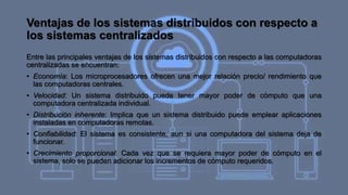 Ventajas de los sistemas distribuidos con respecto a
los sistemas centralizados
Entre las principales ventajas de los sistemas distribuidos con respecto a las computadoras
centralizadas se encuentran:
• Economía: Los microprocesadores ofrecen una mejor relación precio/ rendimiento que
las computadoras centrales.
• Velocidad: Un sistema distribuido puede tener mayor poder de cómputo que una
computadora centralizada individual.
• Distribución inherente: Implica que un sistema distribuido puede emplear aplicaciones
instaladas en computadoras remotas.
• Confiabilidad: El sistema es consistente, aun si una computadora del sistema deja de
funcionar.
• Crecimiento proporcional: Cada vez que se requiera mayor poder de cómputo en el
sistema, solo se pueden adicionar los incrementos de cómputo requeridos.
 