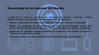 Desventajas de los sistemas distribuidos
A pesar de los diferentes beneficios que introducen los sistemas distribuidos, todavía
existen diferentes retos que deben ser resueltos como los siguientes:
• Software: Gran parte del software para sistemas distribuidos está aún en desarrollo.
• Redes: Los problemas de transmisión en las redes de comunicación todavía son
frecuentes en la transferencia de grandes volúmenes de datos (por ejemplo, multimedia).
• Seguridad: Se necesitan mejores esquemas de protección para mejorar el acceso a
información confidencial o secreta.
• Tolerancia a fallas: Las fallas operativas y de componentes aún son frecuentes.
 