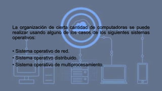 La organización de cierta cantidad de computadoras se puede
realizar usando alguno de los casos de los siguientes sistemas
operativos:
• Sistema operativo de red.
• Sistema operativo distribuido.
• Sistema operativo de multiprocesamiento.
 