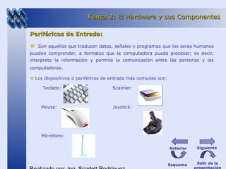 Periféricos de Entrada:Periféricos de Entrada:
Son aquellos que traducen datos, señales y programas que los seres humanos
pueden comprender, a formatos que la computadora pueda procesar; es decir,
interpreta la información y permite la comunicación entre las personas y las
computadoras.
Los dispositivos o periféricos de entrada más comunes son:
Teclado: Scanner:
Mouse: Joystick:
Micrófono:
Tema 2:Tema 2: El Hardware y sus ComponentesEl Hardware y sus Componentes
Esquema Salir de la
SiguienteAnterior
 