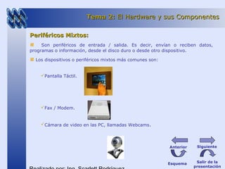 Periféricos Mixtos:Periféricos Mixtos:
Son periféricos de entrada / salida. Es decir, envían o reciben datos,
programas o información, desde el disco duro o desde otro dispositivo.
Los dispositivos o periféricos mixtos más comunes son:
Pantalla Táctil.
Fax / Modem.
Cámara de video en las PC, llamadas Webcams.
Tema 2:Tema 2: El Hardware y sus ComponentesEl Hardware y sus Componentes
Esquema Salir de la
presentación
SiguienteAnterior
 