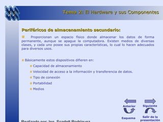 Periféricos de almacenamiento secundario:Periféricos de almacenamiento secundario:
Proporcionan un espacio físico donde almacenar los datos de forma
permanente, aunque se apague la computadora. Existen medios de diversas
clases, y cada uno posee sus propias características, lo cual lo hacen adecuados
para diversos usos.
Básicamente estos dispositivos difieren en:
Capacidad de almacenamiento
Velocidad de acceso a la información y transferencia de datos.
Tipo de conexión
Portabilidad
Medios
Tema 2:Tema 2: El Hardware y sus ComponentesEl Hardware y sus Componentes
Esquema Salir de la
presentación
SiguienteAnterior
 