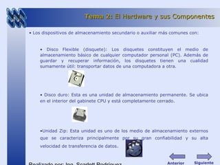 • Los dispositivos de almacenamiento secundario o auxiliar más comunes con:
• Disco Flexible (disquete): Los disquetes constituyen el medio de
almacenamiento básico de cualquier computador personal (PC). Además de
guardar y recuperar información, los disquetes tienen una cualidad
sumamente útil: transportar datos de una computadora a otra.
• Disco duro: Esta es una unidad de almacenamiento permanente. Se ubica
en el interior del gabinete CPU y está completamente cerrado.
•Unidad Zip: Esta unidad es uno de los medio de almacenamiento externos
que se caracteriza principalmente por su gran confiabilidad y su alta
velocidad de transferencia de datos.
Tema 2:Tema 2: El Hardware y sus ComponentesEl Hardware y sus Componentes
SiguienteAnterior
 