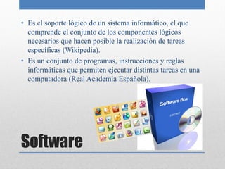 • Es el soporte lógico de un sistema informático, el que
  comprende el conjunto de los componentes lógicos
  necesarios que hacen posible la realización de tareas
  específicas (Wikipedia).
• Es un conjunto de programas, instrucciones y reglas
  informáticas que permiten ejecutar distintas tareas en una
  computadora (Real Academia Española).




Software
 