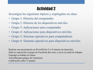 Actividad 2
Investigue los siguientes tópicos y expóngalos en clase.
• Grupo 1: Historia del computador
• Grupo 2: Historia de los dispositivos móviles
• Grupo 3: Aplicaciones para computador
• Grupo 4: Aplicaciones para dispositivos móviles
• Grupo 5: Sistemas operativos para computadoras
• Grupo 6: Sistemas operativos para dispositivos móviles.

Realizar una presentación en PowerPoint (5 a 8 minutos de duración)
Suba su exposición al grupo de Facebook del curso y envíe al email de trabajos
Exponga su trabajo en clases
Actividad para grupos de 4 personas
Calificación sobre 15 puntos
 