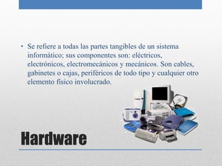 • Se refiere a todas las partes tangibles de un sistema
  informático; sus componentes son: eléctricos,
  electrónicos, electromecánicos y mecánicos. Son cables,
  gabinetes o cajas, periféricos de todo tipo y cualquier otro
  elemento físico involucrado.




Hardware
 