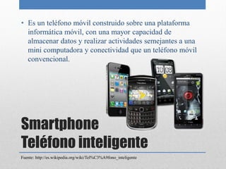 • Es un teléfono móvil construido sobre una plataforma
  informática móvil, con una mayor capacidad de
  almacenar datos y realizar actividades semejantes a una
  mini computadora y conectividad que un teléfono móvil
  convencional.




Smartphone
Teléfono inteligente
Fuente: http://es.wikipedia.org/wiki/Tel%C3%A9fono_inteligente
 