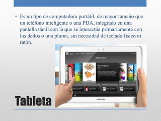 • Es un tipo de computadora portátil, de mayor tamaño que
  un teléfono inteligente o una PDA, integrado en una
  pantalla táctil con la que se interactúa primariamente con
  los dedos o una pluma, sin necesidad de teclado físico ni
  ratón.




Tableta
 