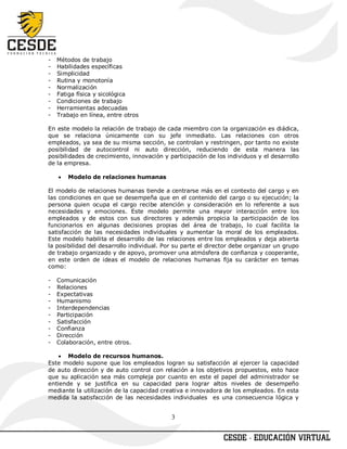 -   Métodos de trabajo
-   Habilidades específicas
-   Simplicidad
-   Rutina y monotonía
-   Normalización
-   Fatiga física y sicológica
-   Condiciones de trabajo
-   Herramientas adecuadas
-   Trabajo en línea, entre otros

En este modelo la relación de trabajo de cada miembro con la organización es diádica,
que se relaciona únicamente con su jefe inmediato. Las relaciones con otros
empleados, ya sea de su misma sección, se controlan y restringen, por tanto no existe
posibilidad de autocontrol ni auto dirección, reduciendo de esta manera las
posibilidades de crecimiento, innovación y participación de los individuos y el desarrollo
de la empresa.

    •   Modelo de relaciones humanas

El modelo de relaciones humanas tiende a centrarse más en el contexto del cargo y en
las condiciones en que se desempeña que en el contenido del cargo o su ejecución; la
persona quien ocupa el cargo recibe atención y consideración en lo referente a sus
necesidades y emociones. Este modelo permite una mayor interacción entre los
empleados y de estos con sus directores y además propicia la participación de los
funcionarios en algunas decisiones propias del área de trabajo, lo cual facilita la
satisfacción de las necesidades individuales y aumentar la moral de los empleados.
Este modelo habilita el desarrollo de las relaciones entre los empleados y deja abierta
la posibilidad del desarrollo individual. Por su parte el director debe organizar un grupo
de trabajo organizado y de apoyo, promover una atmósfera de confianza y cooperante,
en este orden de ideas el modelo de relaciones humanas fija su carácter en temas
como:

-   Comunicación
-   Relaciones
-   Expectativas
-   Humanismo
-   Interdependencias
-   Participación
-   Satisfacción
-   Confianza
-   Dirección
-   Colaboración, entre otros.

    • Modelo de recursos humanos.
Este modelo supone que los empleados logran su satisfacción al ejercer la capacidad
de auto dirección y de auto control con relación a los objetivos propuestos, esto hace
que su aplicación sea más compleja por cuanto en este el papel del administrador se
entiende y se justifica en su capacidad para lograr altos niveles de desempeño
mediante la utilización de la capacidad creativa e innovadora de los empleados. En esta
medida la satisfacción de las necesidades individuales es una consecuencia lógica y


                                            3
 