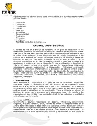esperada pero no el objetivo central de la administración. Sus aspectos más relevantes
giran en torno a:

-   Innovación
-   Creatividad
-   Compromiso
-   Lealtad
-   Desarrollo
-   Aprendizaje
-   Responsabilidad
-   Crecimiento
-   Proyección
-   Inteligencia
-   Talento La utilidad de la descripción y

                          FUNCIONES, CARGO Y DESEMPEÑO

La calidad de vida en el trabajo se representa en el grado de satisfacción de las
necesidades que logran los miembros de la empresa mediante sus experiencias en ella.
Esta calidad de vida afecta actitudes personales y comportamientos importantes para
la productividad individual, como motivación para el trabajo, adaptabilidad a los
cambios en el ambiente de trabajo, creatividad y voluntad de innovar o aceptar los
cambios; se reconoce como parte integrante de una sociedad compleja y de un
ambiente heterogéneo, en la cual forma parte esencial el cargo que se ocupa y su
relación con el ambiente en que se desarrolla. En este sentido entonces la calidad de
vida en el trabajo no está determinada solo por las características individuales
(necesidades, valores, expectativas) o situacionales        (estructura empresarial,
tecnología, recompensas) sino también por la conjugación de factores como el cargo y
la atmósfera sicológica (clima organizacional). La descripción, la especificación de
cargos y las funciones surten su efecto y se manifiestan en asuntos tales como:
desempeño, motivación, satisfacción, productividad, comportamiento, compromiso,
autoestima, entre otros.

La función básica
Hace referencia al cumplimiento o la ejecución de las actividades particulares,
inherentes, propias o características de cada individuo en la organización como
consecuencia y en razón del cargo que ocupa y en consonancia con el objetivo
fundamental por el cual se ha creado el puesto; respondiendo así a las expectativas de
carácter global o estratégico en la organización. Tales actividades se refieren al
conjunto de tareas que el empleado debe desempeñar para poder satisfacer las
expectativas en este sentido y que demandan de él ciertas cualidades y habilidades
cardinales para su desempeño.

Las responsabilidades
Concerniente a asuntos relacionados con deberes, obligaciones, compromisos,
exigencia, madurez, sensatez, juicio, sentido del deber. La responsabilidad en el
ámbito de la administración hace referencia a aquellos asuntos de carácter formal y
moral que son de imperioso cumplimiento en las organizaciones y que tienen efectos y
consecuencias tanto en el desempeño individual, como colectivo e institucional, en
consideración con el nivel de desempeño asumido y demostrado. En este orden de


                                              4
 