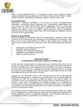 ideas, la responsabilidad abarca y compromete asuntos como: Objetivos, Metas,
Equipos, Recursos, Personas, Relaciones, Información, Valores, Misión, Visión, Imagen,
Lealtad, Confianza, Racionalidad, Estrategias, Valores y Servicio, entre otros.

Las competencias
Desarrollar y mantener habilidades a la vez que se asumen comportamientos
adecuados y se practican valores esenciales, son componentes indispensables para
toda persona que desee poseer talento laboral; capacidades que en el mundo del
trabajo actual son cada vez más exigentes y determinantes para todas aquellas
personas que aspiran a tener un empleo. Talento laboral es entonces inteligencia
aplicada al universo del trabajo a partir del conocimiento adquirido, adaptado y puesto
al servicio de las organizaciones.

Rasgos de personalidad
Unido al concepto de desempeño está el de personalidad, entendido como aquel
“conjunto de los componentes que constituyen la individualidad de una persona”, que
para el caso de las organizaciones se refiere a esos rasgos que se esperan del
funcionario en concordancia con el cargo que ocupa, tales peculiaridades más buscadas
son:

•      Extroversión: que facilita la comunicación
•      Afabilidad: para ser tolerante
•      Diligencia: que representa organización
•      Estabilidad: que proporciona seguridad
•      Apertura: para ser creativa


                              CASO DE ESTUDIO
              La motivación en Mary Kay: conducir el cadillac rosa

A Mary Kay Ash le gusta tanto su trabajo de jefe de cosméticos Mary Kay, que se
levanta a las cinco de la mañana, para así utilizar productivamente las primeras horas
de calma. También quiere a sus empleados (a los 220.000), y los invita a unírsele en
su club de las cinco en punto. A aquellos que se hacen miembros del club, la misma
Mary Kay les puede telefonear a las 5:30 de cualquier mañana para discutir las metas
del empleado para ese día. Muchos se inscriben.

Después de una frustrante carrera como representante de ventas, demostrando
diferentes productos para el cuidado de la casa, Mary Kay abrió su original tienda de
cosméticos en 1963, es una tienda rentada que daba a una calle en Dallas. Su
intención era crear una compañía de y para mujeres, donde no habría barreras para su
ascenso y éxito. Había 10 empleados en la tienda de Dallas; en la actualidad, los
cosméticos Mary Kay, con 220.000 agentes de ventas independientes, es la compañía
de cosméticos de venta directa más grande en el mundo. Las ventas al menudeo se
aproximan anualmente al billón.

Sin embargo, la línea de fondo nunca ha sido el principal interés de Mary Kay. Puede
ser una consideración de importancia, pero para ella, el verdadero éxito significa tener
clientes satisfechos y felices, y empleados motivados. En el lenguaje de Mary Kay, p y
a no significan perdidas y acumulación; sino persona y amor.


                                           5
 