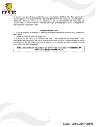 El premio más grande que puede alcanzar un empleado de Mary Kay. Más significativo
que el cadillac rosa a lo membresia del club de las cinco en punto, es un prendedor de
diamante. Tiene la forma de un abejorro, y es un recordatorio de Mary Kay del
entusiasmo y la motivación que se debe tener, ya que después de todo, se supone que
los abejorros no pueden volar.


                                 Preguntas del caso
1. ¿Qué supuestos sustentan la relación empleado-administración en los cosméticos
Mary Kay?
2. ¿A qué atribuye el éxito de Mary Kay?
3. A menudo se hace el comentario de que ´´la propuesta de Mary Kay´´ está
diseñada específicamente para una organización para mujeres. ¿Está usted de acuerdo
con ello? De ser así, ¿Cómo se podría adaptar la propuesta a una compañía con una
base diferente de empleados?.

    Esta actividad será enviada en un archivo de word por el" BUZÓN PARA
                        ENVIAR ACTIVIDAD MARY KAY"




                                          7
 