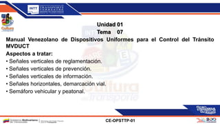 Unidad 01
Tema 07
Manual Venezolano de Dispositivos Uniformes para el Control del Tránsito
MVDUCT
Aspectos a tratar:
• Señales verticales de reglamentación.
• Señales verticales de prevención.
• Señales verticales de información.
• Señales horizontales, demarcación vial.
• Semáforo vehicular y peatonal.
CE-OPSTTP-01
 