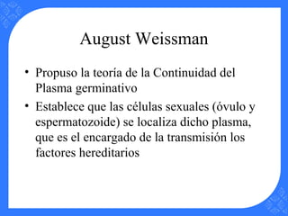 August Weissman
• Propuso la teoría de la Continuidad del
Plasma germinativo
• Establece que las células sexuales (óvulo y
espermatozoide) se localiza dicho plasma,
que es el encargado de la transmisión los
factores hereditarios
 
