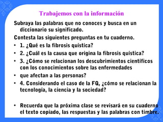 Trabajemos con la información
Subraya las palabras que no conoces y busca en un
diccionario su significado.
Contesta las siguientes preguntas en tu cuaderno.
• 1. ¿Qué es la fibrosis quística?
• 2. ¿Cuál es la causa que origina la fibrosis quística?
• 3. ¿Cómo se relacionan los descubrimientos científicos
con los conocimientos sobre las enfermedades
• que afectan a las personas?
• 4. Considerando el caso de la FQ, ¿cómo se relacionan la
tecnología, la ciencia y la sociedad?
• Recuerda que la próxima clase se revisará en su cuaderno
el texto copiado, las respuestas y las palabras con timbre.
 