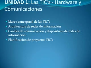 UNIDAD 1: Las TIC’s - Hardware y
Comunicaciones
 Marco conceptual de las TIC’s
 Arquitectura de redes de información
 Canales de comunicación y dispositivos de redes de

información.
 Planificación de proyectos TIC’s

 