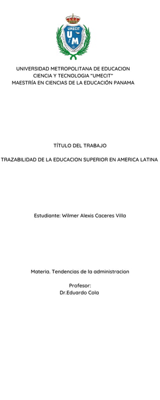 UNIVERSIDAD METROPOLITANA DE EDUCACION
CIENCIA Y TECNOLOGIA “UMECIT”
MAESTRÍA EN CIENCIAS DE LA EDUCACIÓN PANAMA
TÍTULO DEL TRABAJO
TRAZABILIDAD DE LA EDUCACION SUPERIOR EN AMERICA LATINA
Estudiante: Wilmer Alexis Caceres Villa
Materia. Tendencias de la administracion
Profesor:
Dr.Eduardo Cola
 