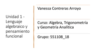 Unidad 1 -
Lenguaje
algebraico y
pensamiento
funcional
Vanessa Contreras Arroyo
Curso: Algebra, Trigonometría
y Geometría Analítica
Grupo: 551108_18
 