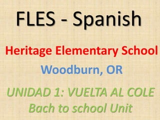 FLES - Spanish
Heritage Elementary School
Woodburn, OR
UNIDAD 1: VUELTA AL COLE
Bach to school Unit
 