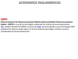 UMTS
Sistema Universal de Telecomunicaciones Móviles (Universal Mobile Telecommunications
System - UMTS) es una de las tecnologías usadas por los móviles de tercera generación
(3G, también llamado W-CDMA), sucesora de GSM. Sucesora debido a que la tecnología GSM
propiamente dicha no podía seguir un camino evolutivo para llegar a brindar servicios
considerados de Tercera Generación.
 