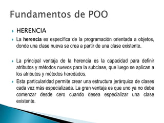    HERENCIA
   La herencia es específica de la programación orientada a objetos,
    donde una clase nueva se crea a partir de una clase existente.

   La principal ventaja de la herencia es la capacidad para definir
    atributos y métodos nuevos para la subclase, que luego se aplican a
    los atributos y métodos heredados.
   Esta particularidad permite crear una estructura jerárquica de clases
    cada vez más especializada. La gran ventaja es que uno ya no debe
    comenzar desde cero cuando desea especializar una clase
    existente.
 