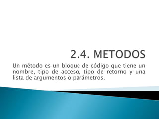 Un método es un bloque de código que tiene un
nombre, tipo de acceso, tipo de retorno y una
lista de argumentos o parámetros.
 