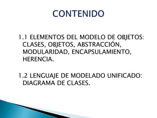 1.1 ELEMENTOS DEL MODELO DE OBJETOS:
 CLASES, OBJETOS, ABSTRACCIÓN,
 MODULARIDAD, ENCAPSULAMIENTO,
 HERENCIA.

1.2 LENGUAJE DE MODELADO UNIFICADO:
 DIAGRAMA DE CLASES.
 