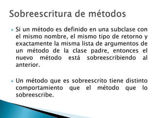    Si un método es definido en una subclase con
    el mismo nombre, el mismo tipo de retorno y
    exactamente la misma lista de argumentos de
    un método de la clase padre, entonces el
    nuevo método está sobreescribiendo al
    anterior.

   Un método que es sobreescrito tiene distinto
    comportamiento que el método que lo
    sobreescribe.
 