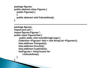 package figuras;
public abstract class Figuras {
  public Figuras() {
  }
  public abstract void CalculoArea();
}
------------------------------------------------------------------------------------------------
package figuras;
import java.util.*;
import figuras.Figuras.*;
public class FigurasTest {
       public static void main(String[] args) {
      Collection <Figuras> lista = new ArrayList <Figuras>();
      lista.add(new Triangulo());
      lista.add(new Circulo());
      lista.add(new Cuadrado());
      for(Figuras i: lista)//nuevo for
           i.CalculoArea();
   }
}
 