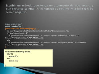 import javax.swing.*;
public class PosNeg {
public static void main(String args[]) {
  int num=Integer.parseInt(JOptionPane.showInputDialog("Dame un número: "));
  if (SeraPosNeg(num)=='P')
     JOptionPane.showMessageDialog(null, "El número "+ num+" es Positivo","POSITIVO O
NEGATIVO",JOptionPane.PLAIN_MESSAGE);
  else
     JOptionPane.showMessageDialog(null, "El número "+ num+" es Negativo o Cero","POSITIVO O
NEGATIVO",JOptionPane.PLAIN_MESSAGE);
}

static char SeraPosNeg (int n){
   if(n>0)
      return 'P';
   else
      return 'N';

}
}
 