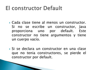    Cada clase tiene al menos un constructor.
    Si no se escribe un constructor, Java
    proporciona uno por default. Este
    constructor no tiene argumentos y tiene
    un cuerpo vacío.

   Si se declara un constructor en una clase
    que no tenia constructores, se pierde el
    constructor por default.
 