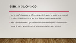 GESTIÓN DEL CUIDADO
• Los Servicios Profesionales de la Enfermera comprenden la gestión del cuidado, en lo relativo a la
promoción, mantención, restauración de la salud y prevención de enfermedades o lesiones.
• Estos Servicios comprenden la ejecución de acciones derivadas del diagnóstico y tratamiento médico y
el deber de velar por la mejor administración de los recursos de asistencia para el paciente
 