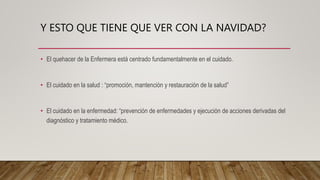 Y ESTO QUE TIENE QUE VER CON LA NAVIDAD?
• El quehacer de la Enfermera está centrado fundamentalmente en el cuidado.
• El cuidado en la salud : “promoción, mantención y restauración de la salud”
• El cuidado en la enfermedad: “prevención de enfermedades y ejecución de acciones derivadas del
diagnóstico y tratamiento médico.
 