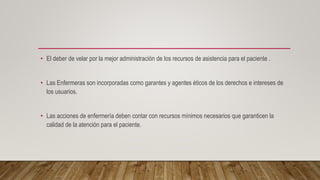 • El deber de velar por la mejor administración de los recursos de asistencia para el paciente .
• Las Enfermeras son incorporadas como garantes y agentes éticos de los derechos e intereses de
los usuarios.
• Las acciones de enfermería deben contar con recursos mínimos necesarios que garanticen la
calidad de la atención para el paciente.
 