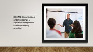 • DOCENTE: tiene un cuerpo de
conocimientos propio y
específico que comparte con
estudiantes, colegas y
comunidad.
 