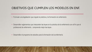 OBJETIVOS QUE CUMPLEN LOS MODELOS EN ENF.
• Formular una legislación que regule la práctica y la formación en enfermería
• Desarrollar reglamentos que interpreten las leyes en la práctica de la enfermería con el fin que el
profesional de enfermería , comprenda mejor las leyes .
• Desarrollar el programa de estudios para la formación de la enfermería
 